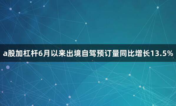 a股加杠杆6月以来出境自驾预订量同比增长13.5%