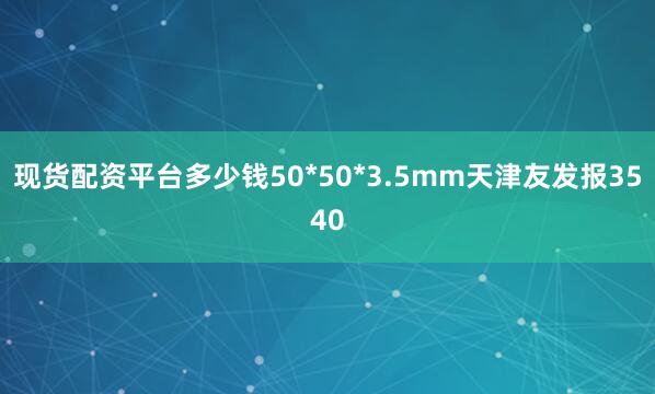 现货配资平台多少钱50*50*3.5mm天津友发报3540
