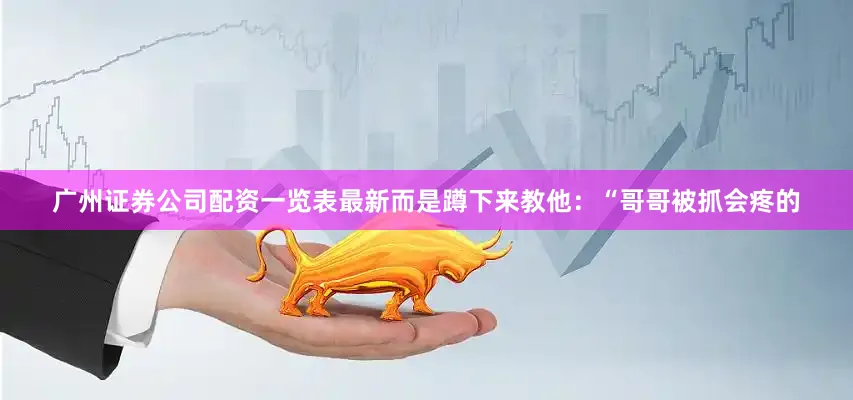 广州证券公司配资一览表最新而是蹲下来教他：“哥哥被抓会疼的