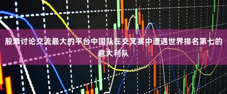 股票讨论交流最大的平台中国队在交叉赛中遭遇世界排名第七的意大利队