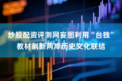 炒股配资评测网妄图利用“台独”教材割断两岸历史文化联结