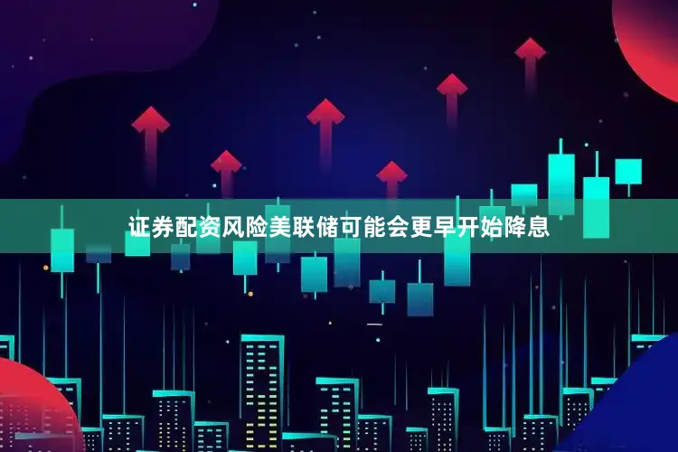 证券配资风险美联储可能会更早开始降息