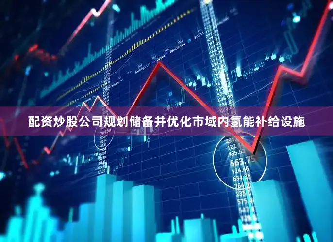配资炒股公司规划储备并优化市域内氢能补给设施