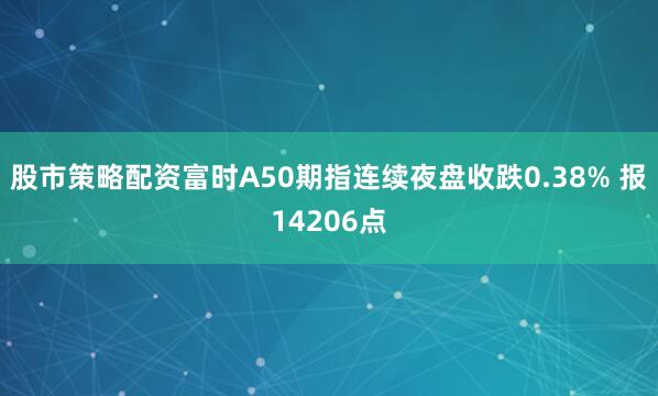 股市策略配资富时A50期指连续夜盘收跌0.38% 报14206点